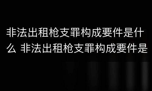 非法出租枪支罪构成要件是什么 非法出租枪支罪构成要件是什么意思