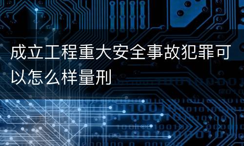 成立工程重大安全事故犯罪可以怎么样量刑