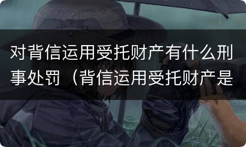 对背信运用受托财产有什么刑事处罚（背信运用受托财产是什么意思）