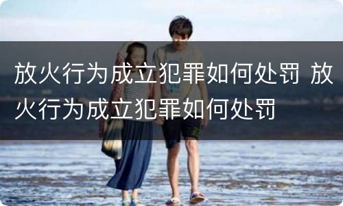 放火行为成立犯罪如何处罚 放火行为成立犯罪如何处罚