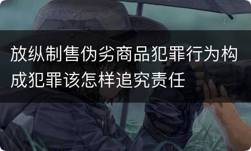 放纵制售伪劣商品犯罪行为构成犯罪该怎样追究责任