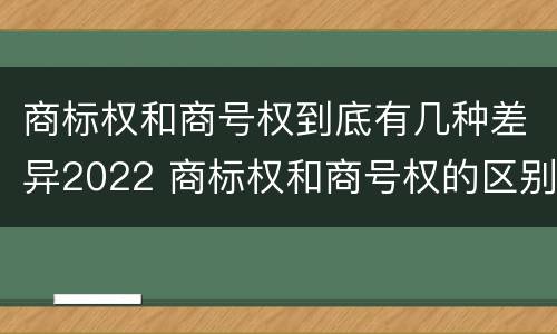 商标权和商号权到底有几种差异2022 商标权和商号权的区别