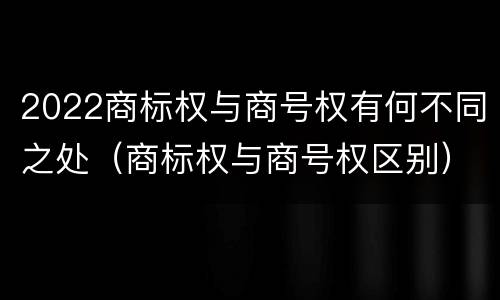 2022商标权与商号权有何不同之处(商标权与商号权区别)