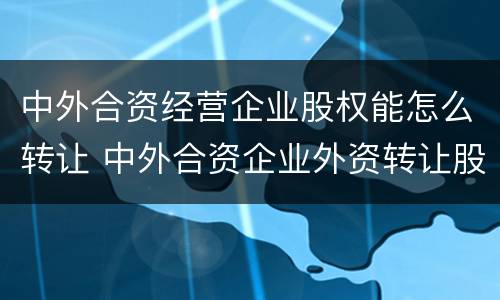 中外合资经营企业股权能怎么转让 中外合资企业外资转让股权给内资