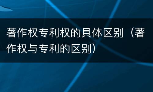 著作权专利权的具体区别（著作权与专利的区别）