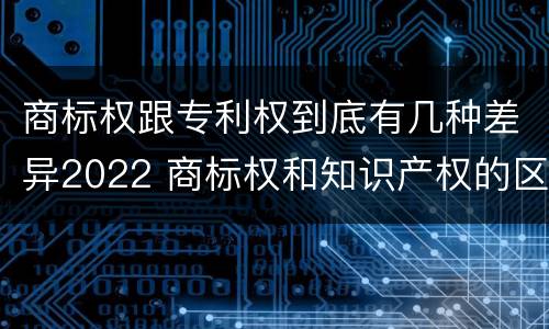 商标权跟专利权到底有几种差异2022 商标权和知识产权的区别