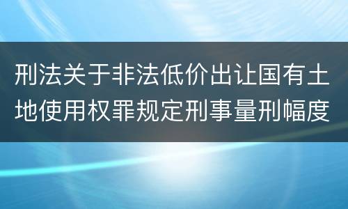 刑法关于非法低价出让国有土地使用权罪规定刑事量刑幅度是多少