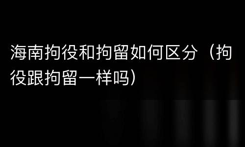 海南拘役和拘留如何区分（拘役跟拘留一样吗）