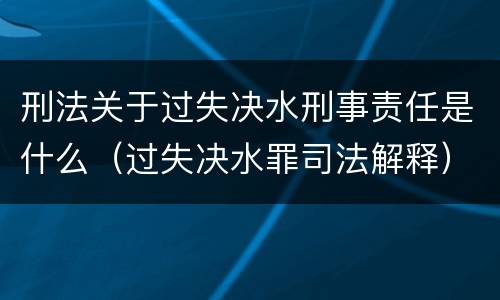 刑法关于过失决水刑事责任是什么（过失决水罪司法解释）