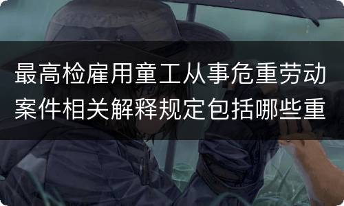 最高检雇用童工从事危重劳动案件相关解释规定包括哪些重要内容