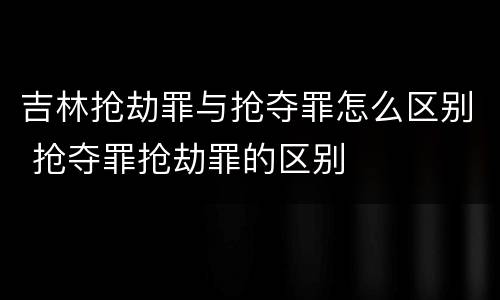 吉林抢劫罪与抢夺罪怎么区别 抢夺罪抢劫罪的区别