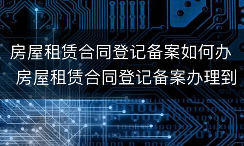 房屋租赁合同登记备案如何办 房屋租赁合同登记备案办理到哪里办