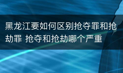 黑龙江要如何区别抢夺罪和抢劫罪 抢夺和抢劫哪个严重
