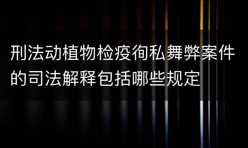 刑法动植物检疫徇私舞弊案件的司法解释包括哪些规定