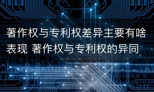 著作权与专利权差异主要有啥表现 著作权与专利权的异同