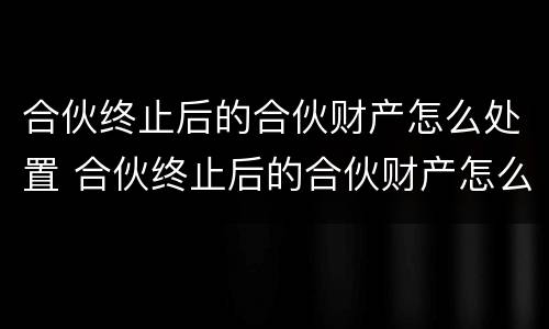 合伙终止后的合伙财产怎么处置 合伙终止后的合伙财产怎么处置呢
