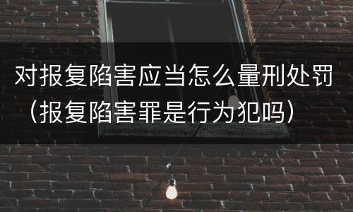 对报复陷害应当怎么量刑处罚（报复陷害罪是行为犯吗）