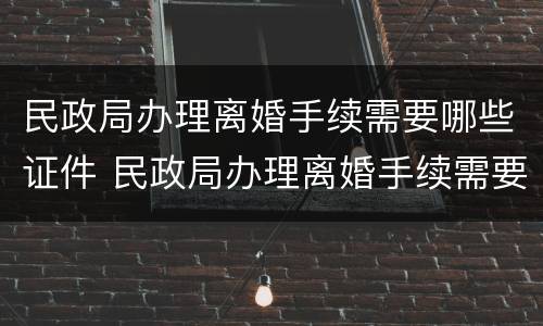 民政局办理离婚手续需要哪些证件 民政局办理离婚手续需要哪些证件及材料