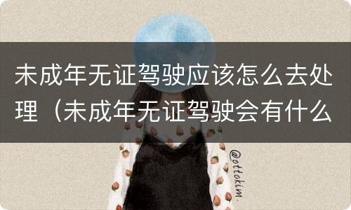 未成年无证驾驶应该怎么去处理（未成年无证驾驶会有什么后果）