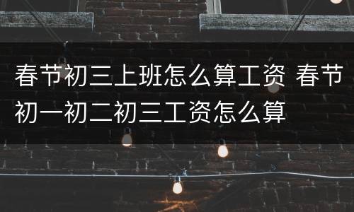 春节初三上班怎么算工资 春节初一初二初三工资怎么算