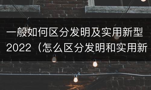 一般如何区分发明及实用新型2022（怎么区分发明和实用新型）
