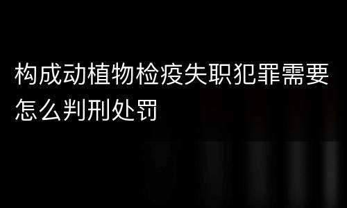 构成动植物检疫失职犯罪需要怎么判刑处罚
