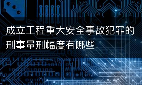 成立工程重大安全事故犯罪的刑事量刑幅度有哪些