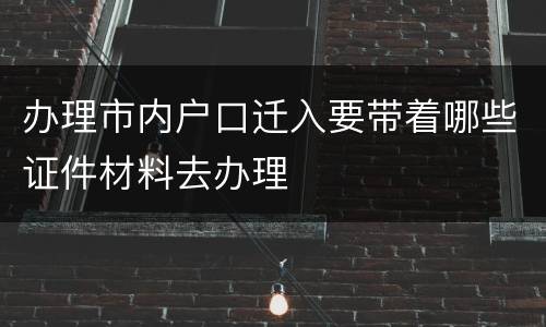 办理市内户口迁入要带着哪些证件材料去办理