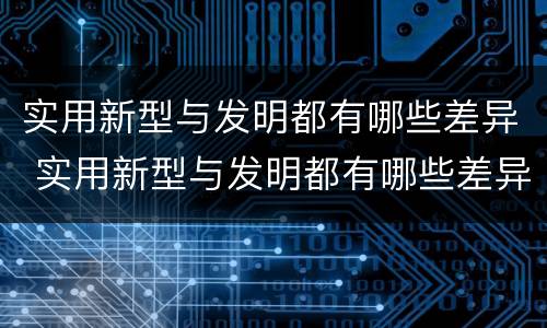 实用新型与发明都有哪些差异 实用新型与发明都有哪些差异和不足