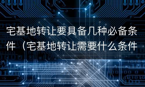 宅基地转让要具备几种必备条件（宅基地转让需要什么条件）