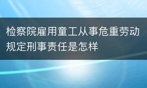 检察院雇用童工从事危重劳动规定刑事责任是怎样