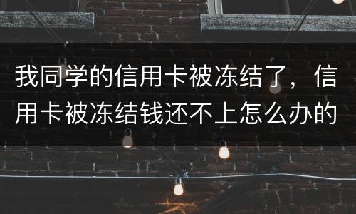 我同学的信用卡被冻结了，信用卡被冻结钱还不上怎么办的啊