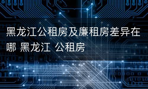 黑龙江公租房及廉租房差异在哪 黑龙江 公租房