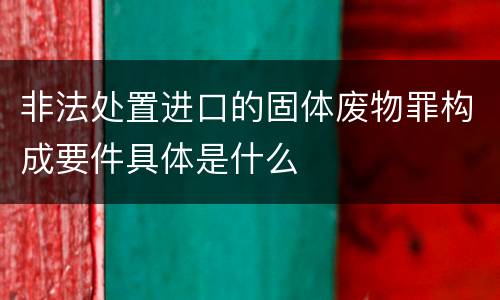非法处置进口的固体废物罪构成要件具体是什么