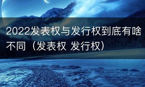 2022发表权与发行权到底有啥不同（发表权 发行权）