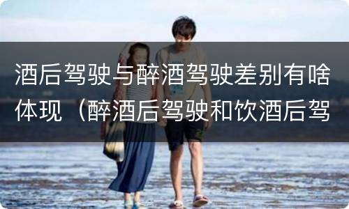 酒后驾驶与醉酒驾驶差别有啥体现（醉酒后驾驶和饮酒后驾驶的区别）
