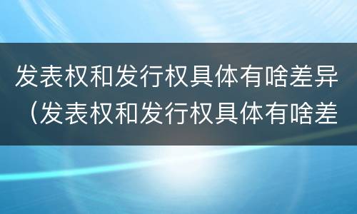 发表权和发行权具体有啥差异（发表权和发行权具体有啥差异吗）