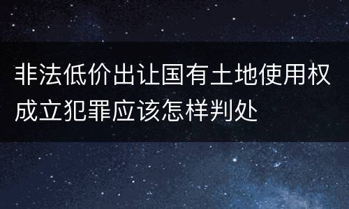 非法低价出让国有土地使用权成立犯罪应该怎样判处