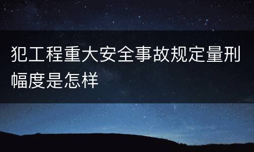 犯工程重大安全事故规定量刑幅度是怎样