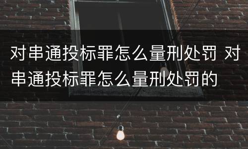 对串通投标罪怎么量刑处罚 对串通投标罪怎么量刑处罚的
