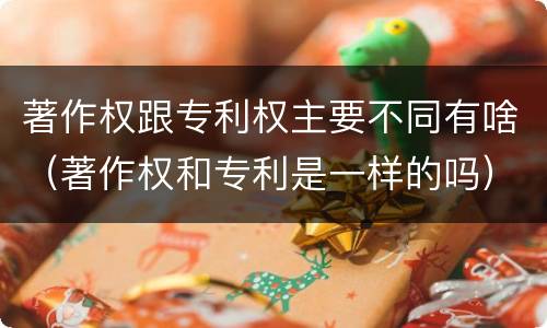 著作权跟专利权主要不同有啥（著作权和专利是一样的吗）