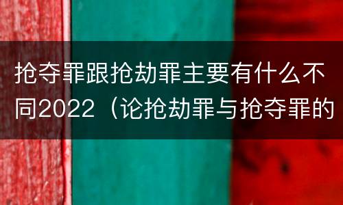抢夺罪跟抢劫罪主要有什么不同2022（论抢劫罪与抢夺罪的界限）