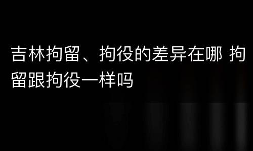 吉林拘留、拘役的差异在哪 拘留跟拘役一样吗