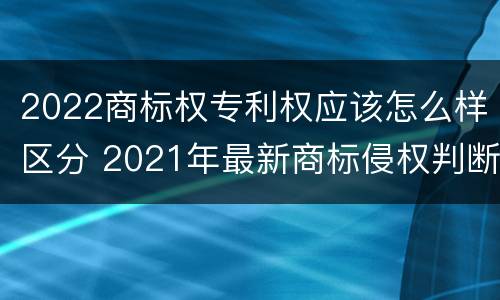 2022商标权专利权应该怎么样区分 2021年最新商标侵权判断标准