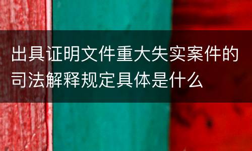出具证明文件重大失实案件的司法解释规定具体是什么
