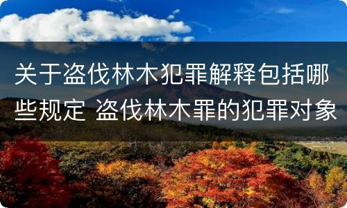 关于盗伐林木犯罪解释包括哪些规定 盗伐林木罪的犯罪对象包括