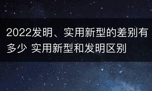 2022发明、实用新型的差别有多少 实用新型和发明区别