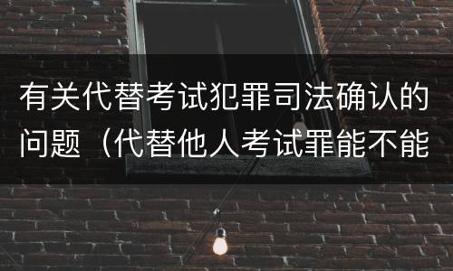 有关代替考试犯罪司法确认的问题（代替他人考试罪能不能不起诉）