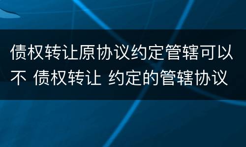 债权转让原协议约定管辖可以不 债权转让 约定的管辖协议还有效吗
