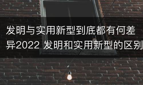 发明与实用新型到底都有何差异2022 发明和实用新型的区别有